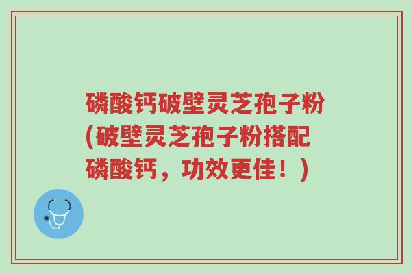 磷酸钙破壁灵芝孢子粉(破壁灵芝孢子粉搭配磷酸钙,功效更佳!)-第1张图片-超越 磷酸钙破壁灵芝孢子粉(破壁灵芝孢子粉搭配磷酸钙,功效更佳!)-第1张图片-超越