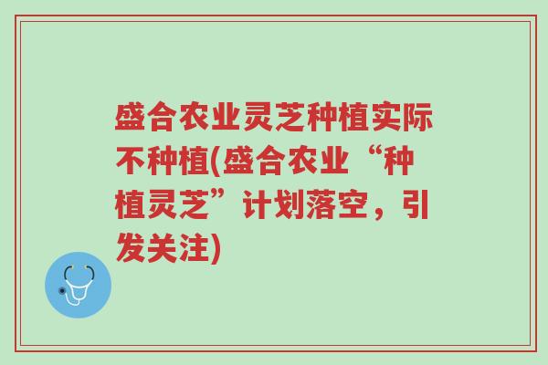 盛合农业灵芝种植实际不种植(盛合农业“种植灵芝”计划落空，引发关注)-第1张图片-超越