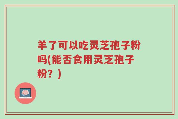 羊了可以吃灵芝孢子粉吗(能否食用灵芝孢子粉?)-第1张图片-超越 羊了可以吃灵芝孢子粉吗(能否食用灵芝孢子粉?)-第1张图片-超越