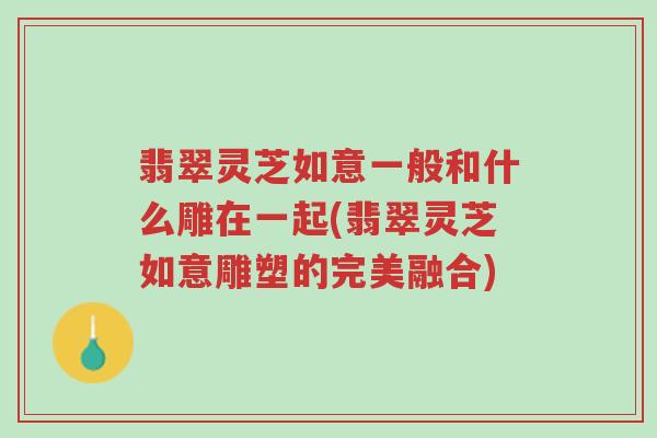 翡翠灵芝如意一般和什么雕在一起(翡翠灵芝如意雕塑的完美融合)-第1张图片-超越 翡翠灵芝如意一般和什么雕在一起(翡翠灵芝如意雕塑的完美融合)-第1张图片-超越