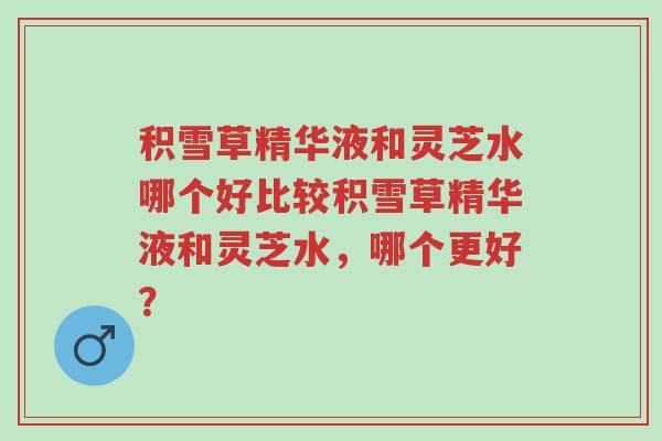积雪草精华液和灵芝水哪个好比较积雪草精华液和灵芝水，哪个更好？-第1张图片-超越