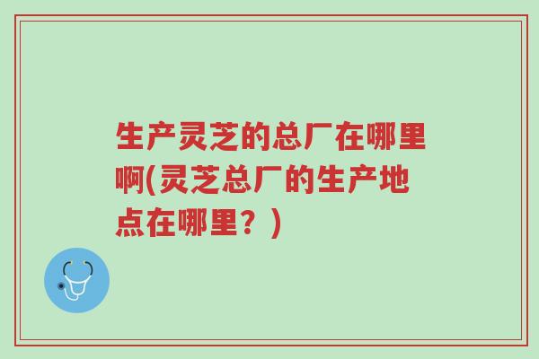 生产灵芝的总厂在哪里啊(灵芝总厂的生产地点在哪里？)-第1张图片-超越