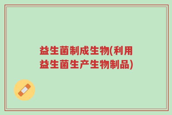 益生菌制成生物(利用益生菌生产生物制品)-第1张图片-超越 益生菌制成生物(利用益生菌生产生物制品)-第1张图片-超越