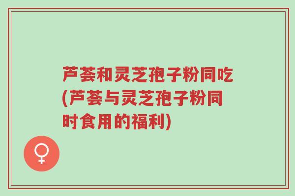 芦荟和灵芝孢子粉同吃(芦荟与灵芝孢子粉同时食用的福利)-第1张图片-超越 芦荟和灵芝孢子粉同吃(芦荟与灵芝孢子粉同时食用的福利)-第1张图片-超越