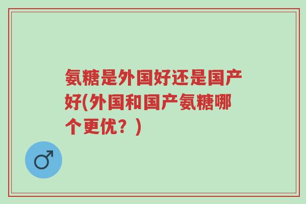 氨糖是外国好还是国产好(外国和国产氨糖哪个更优？)-第1张图片-超越