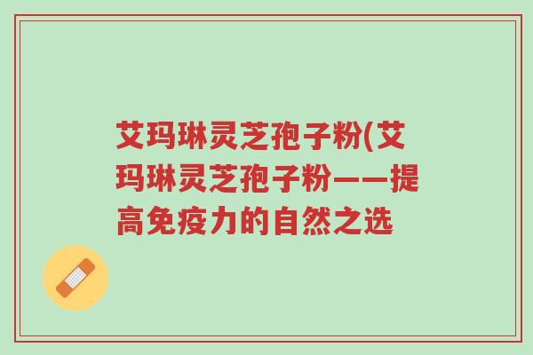艾玛琳灵芝孢子粉(艾玛琳灵芝孢子粉——提高免疫力的自然之选-第1张图片-超越 艾玛琳灵芝孢子粉(艾玛琳灵芝孢子粉——提高免疫力的自然之选-第1张图片-超越
