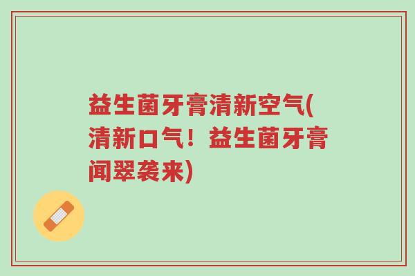 益生菌牙膏清新空气(清新口气!益生菌牙膏闻翠袭来)-第1张图片-超越 益生菌牙膏清新空气(清新口气!益生菌牙膏闻翠袭来)-第1张图片-超越