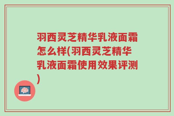 羽西灵芝精华乳液面霜怎么样(羽西灵芝精华乳液面霜使用效果评测)-第1张图片-超越 羽西灵芝精华乳液面霜怎么样(羽西灵芝精华乳液面霜使用效果评测)-第1张图片-超越
