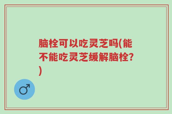 脑栓可以吃灵芝吗(能不能吃灵芝缓解脑栓?)-第1张图片-超越 脑栓可以吃灵芝吗(能不能吃灵芝缓解脑栓?)-第1张图片-超越