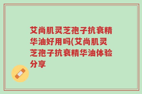 艾尚肌灵芝孢子抗衰精华油好用吗(艾尚肌灵芝孢子抗衰精华油体验分享-第1张图片-超越 艾尚肌灵芝孢子抗衰精华油好用吗(艾尚肌灵芝孢子抗衰精华油体验分享-第1张图片-超越