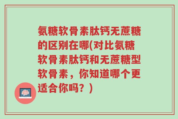 氨糖软骨素肽钙无蔗糖的区别在哪(对比氨糖软骨素肽钙和无蔗糖型软骨素,你知道哪个更适合你吗?)-第1张图片-超越 氨糖软骨素肽钙无蔗糖的区别在哪(对比氨糖软骨素肽钙和无蔗糖型软骨素,你知道哪个更适合你吗?)-第1张图片-超越