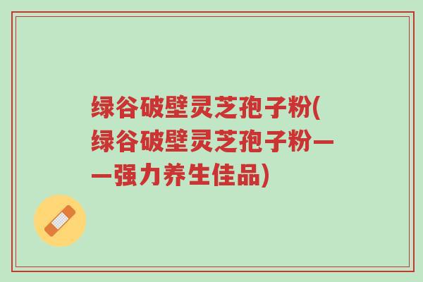 绿谷破壁灵芝孢子粉(绿谷破壁灵芝孢子粉——强力养生佳品)-第1张图片-超越