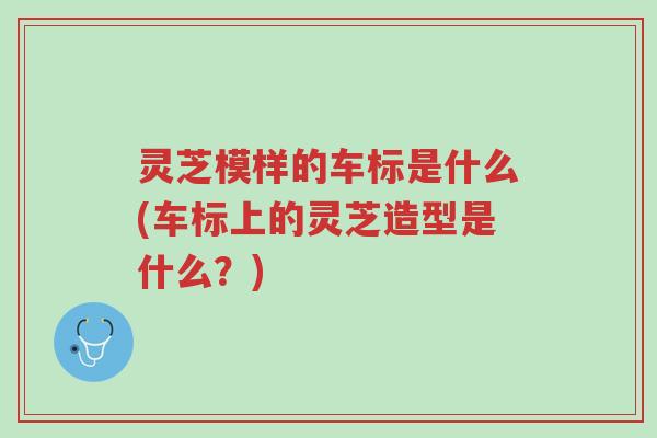 灵芝模样的车标是什么(车标上的灵芝造型是什么?)-第1张图片-超越 灵芝模样的车标是什么(车标上的灵芝造型是什么?)-第1张图片-超越