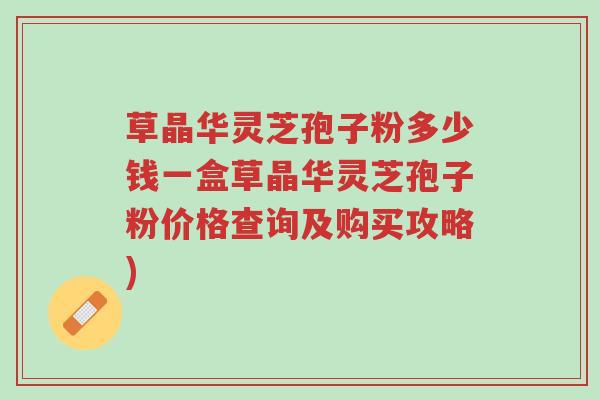 草晶华灵芝孢子粉多少钱一盒草晶华灵芝孢子粉价格查询及购买攻略)-第1张图片-超越 草晶华灵芝孢子粉多少钱一盒草晶华灵芝孢子粉价格查询及购买攻略)-第1张图片-超越