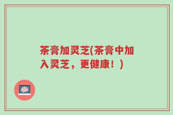 茶膏加灵芝(茶膏中加入灵芝,更健康!)-第1张图片-超越 茶膏加灵芝(茶膏中加入灵芝,更健康!)-第1张图片-超越