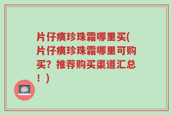 片仔癀珍珠霜哪里买(片仔癀珍珠霜哪里可购买?推荐购买渠道汇总!)-第1张图片-超越 片仔癀珍珠霜哪里买(片仔癀珍珠霜哪里可购买?推荐购买渠道汇总!)-第1张图片-超越