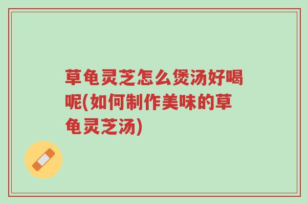 草龟灵芝怎么煲汤好喝呢(如何制作美味的草龟灵芝汤)-第1张图片-超越 草龟灵芝怎么煲汤好喝呢(如何制作美味的草龟灵芝汤)-第1张图片-超越