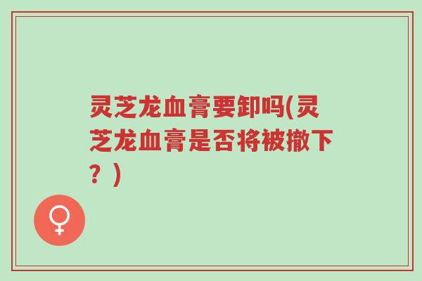灵芝龙血膏要卸吗(灵芝龙血膏是否将被撤下?)-第1张图片-超越 灵芝龙血膏要卸吗(灵芝龙血膏是否将被撤下?)-第1张图片-超越