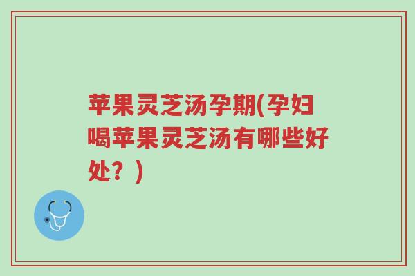 苹果灵芝汤孕期(孕妇喝苹果灵芝汤有哪些好处？)-第1张图片-超越