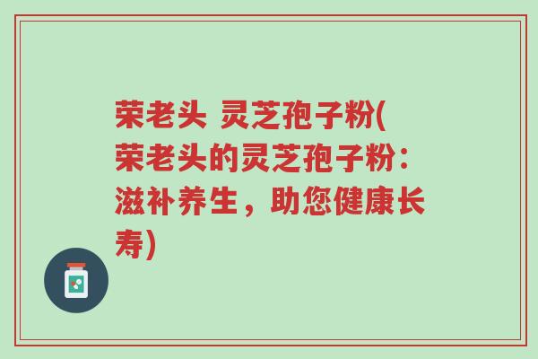 荣老头 灵芝孢子粉(荣老头的灵芝孢子粉:滋补养生,助您健康长寿)-第1张图片-超越 荣老头 灵芝孢子粉(荣老头的灵芝孢子粉:滋补养生,助您健康长寿)-第1张图片-超越