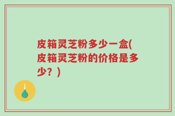 皮箱灵芝粉多少一盒(皮箱灵芝粉的价格是多少?)-第1张图片-超越 皮箱灵芝粉多少一盒(皮箱灵芝粉的价格是多少?)-第1张图片-超越