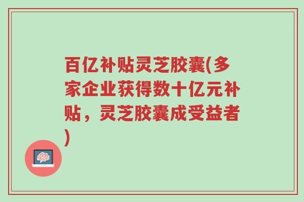 百亿补贴灵芝胶囊(多家企业获得数十亿元补贴,灵芝胶囊成受益者)-第1张图片-超越 百亿补贴灵芝胶囊(多家企业获得数十亿元补贴,灵芝胶囊成受益者)-第1张图片-超越