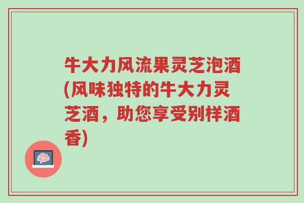 牛大力风流果灵芝泡酒(风味独特的牛大力灵芝酒,助您享受别样酒香)-第1张图片-超越 牛大力风流果灵芝泡酒(风味独特的牛大力灵芝酒,助您享受别样酒香)-第1张图片-超越