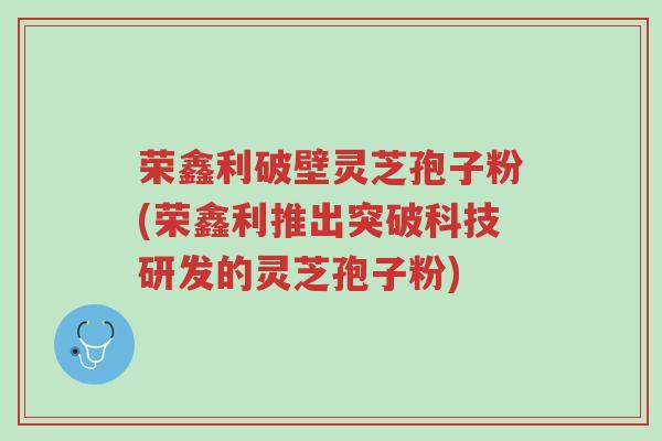 荣鑫利破壁灵芝孢子粉(荣鑫利推出突破科技研发的灵芝孢子粉)-第1张图片-超越 荣鑫利破壁灵芝孢子粉(荣鑫利推出突破科技研发的灵芝孢子粉)-第1张图片-超越