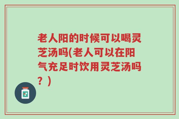 老人阳的时候可以喝灵芝汤吗(老人可以在阳气充足时饮用灵芝汤吗?)-第1张图片-超越 老人阳的时候可以喝灵芝汤吗(老人可以在阳气充足时饮用灵芝汤吗?)-第1张图片-超越