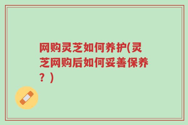 网购灵芝如何养护(灵芝网购后如何妥善保养？)-第1张图片-超越