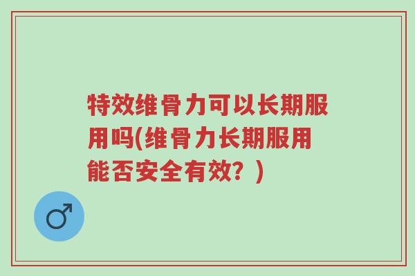 特效维骨力可以长期服用吗(维骨力长期服用能否安全有效?)-第1张图片-超越 特效维骨力可以长期服用吗(维骨力长期服用能否安全有效?)-第1张图片-超越