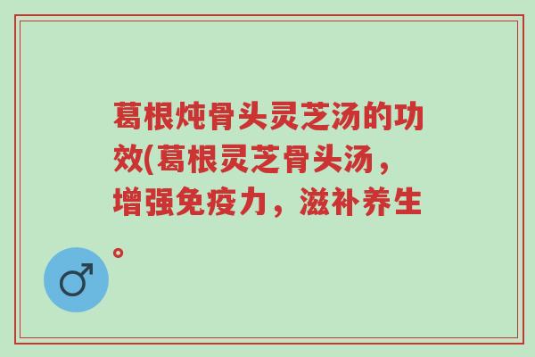 葛根炖骨头灵芝汤的功效(葛根灵芝骨头汤,增强免疫力,滋补养生。-第1张图片-超越 葛根炖骨头灵芝汤的功效(葛根灵芝骨头汤,增强免疫力,滋补养生。-第1张图片-超越