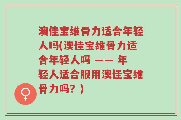 澳佳宝维骨力适合年轻人吗(澳佳宝维骨力适合年轻人吗 —— 年轻人适合服用澳佳宝维骨力吗?)-第1张图片-超越 澳佳宝维骨力适合年轻人吗(澳佳宝维骨力适合年轻人吗 —— 年轻人适合服用澳佳宝维骨力吗?)-第1张图片-超越