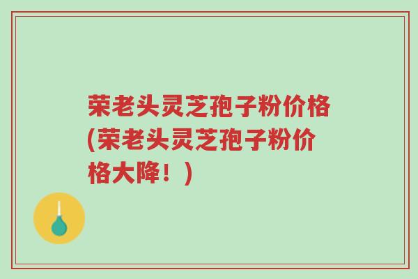荣老头灵芝孢子粉价格(荣老头灵芝孢子粉价格大降!)-第1张图片-超越 荣老头灵芝孢子粉价格(荣老头灵芝孢子粉价格大降!)-第1张图片-超越