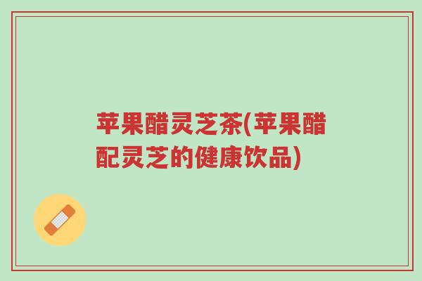 苹果醋灵芝茶(苹果醋配灵芝的健康饮品)-第1张图片-超越