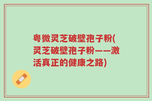 粤微灵芝破壁孢子粉(灵芝破壁孢子粉——激活真正的健康之路)-第1张图片-超越 粤微灵芝破壁孢子粉(灵芝破壁孢子粉——激活真正的健康之路)-第1张图片-超越