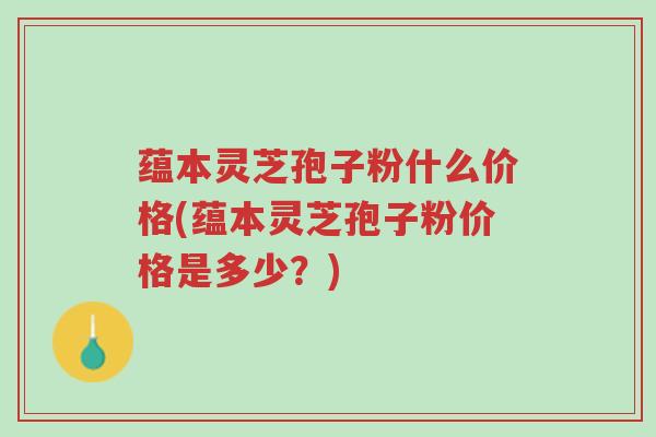蕴本灵芝孢子粉什么价格(蕴本灵芝孢子粉价格是多少?)-第1张图片-超越 蕴本灵芝孢子粉什么价格(蕴本灵芝孢子粉价格是多少?)-第1张图片-超越