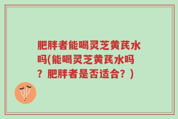 肥胖者能喝灵芝黄芪水吗(能喝灵芝黄芪水吗?肥胖者是否适合?)-第1张图片-超越 肥胖者能喝灵芝黄芪水吗(能喝灵芝黄芪水吗?肥胖者是否适合?)-第1张图片-超越