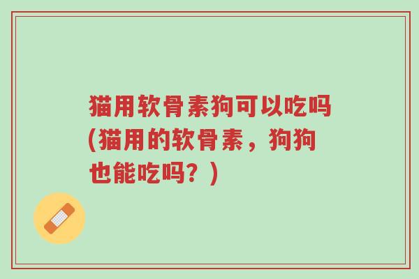 猫用软骨素狗可以吃吗(猫用的软骨素,狗狗也能吃吗?)-第1张图片-超越 猫用软骨素狗可以吃吗(猫用的软骨素,狗狗也能吃吗?)-第1张图片-超越