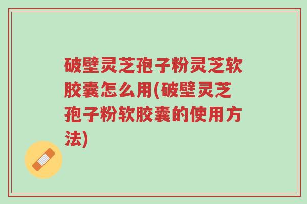破壁灵芝孢子粉灵芝软胶囊怎么用(破壁灵芝孢子粉软胶囊的使用方法)-第1张图片-超越