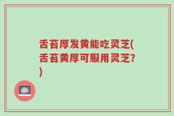 舌苔厚发黄能吃灵芝(舌苔黄厚可服用灵芝?)-第1张图片-超越 舌苔厚发黄能吃灵芝(舌苔黄厚可服用灵芝?)-第1张图片-超越