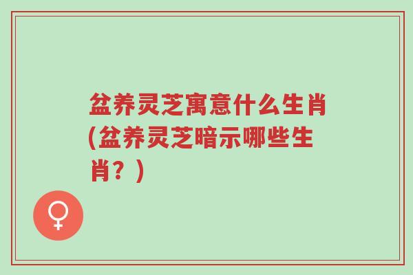 盆养灵芝寓意什么生肖(盆养灵芝暗示哪些生肖?)-第1张图片-超越 盆养灵芝寓意什么生肖(盆养灵芝暗示哪些生肖?)-第1张图片-超越