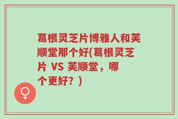 葛根灵芝片博雅人和芙顺堂那个好(葛根灵芝片 VS 芙顺堂,哪个更好?)-第1张图片-超越 葛根灵芝片博雅人和芙顺堂那个好(葛根灵芝片 VS 芙顺堂,哪个更好?)-第1张图片-超越