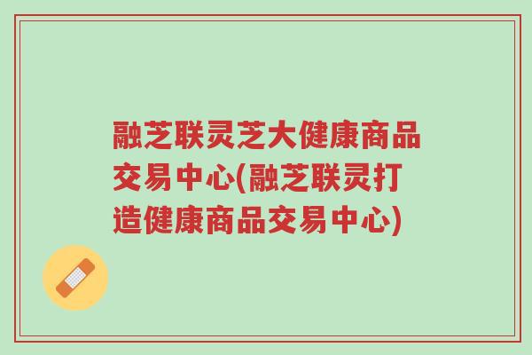 融芝联灵芝大健康商品交易中心(融芝联灵打造健康商品交易中心)-第1张图片-超越 融芝联灵芝大健康商品交易中心(融芝联灵打造健康商品交易中心)-第1张图片-超越