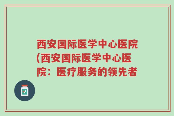 西安国际医学中心医院(西安国际医学中心医院:医疗服务的领先者-第1张图片-超越 西安国际医学中心医院(西安国际医学中心医院:医疗服务的领先者-第1张图片-超越