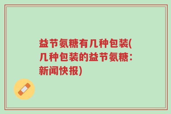 益节氨糖有几种包装(几种包装的益节氨糖:新闻快报)-第1张图片-超越 益节氨糖有几种包装(几种包装的益节氨糖:新闻快报)-第1张图片-超越