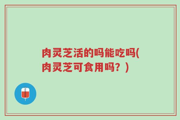 肉灵芝活的吗能吃吗(肉灵芝可食用吗?)-第1张图片-超越 肉灵芝活的吗能吃吗(肉灵芝可食用吗?)-第1张图片-超越