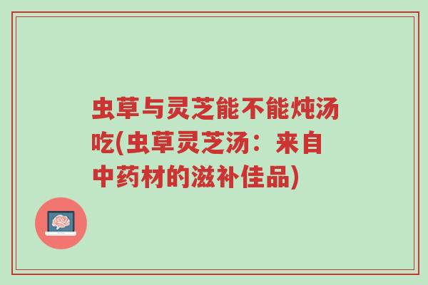 虫草与灵芝能不能炖汤吃(虫草灵芝汤:来自中药材的滋补佳品)-第1张图片-超越 虫草与灵芝能不能炖汤吃(虫草灵芝汤:来自中药材的滋补佳品)-第1张图片-超越