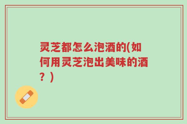 灵芝都怎么泡酒的(如何用灵芝泡出美味的酒？)-第1张图片-超越