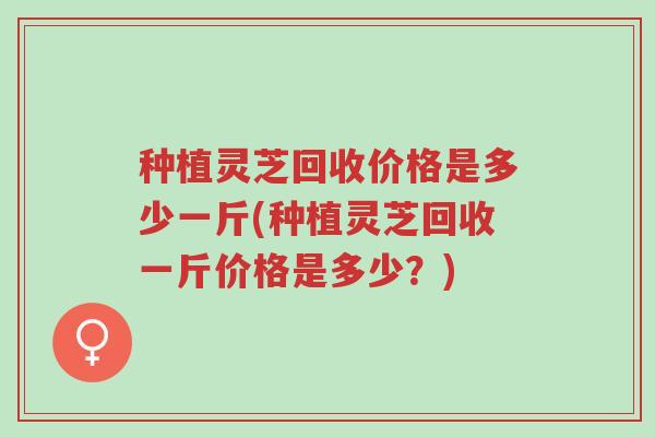 种植灵芝回收价格是多少一斤(种植灵芝回收一斤价格是多少?)-第1张图片-超越 种植灵芝回收价格是多少一斤(种植灵芝回收一斤价格是多少?)-第1张图片-超越